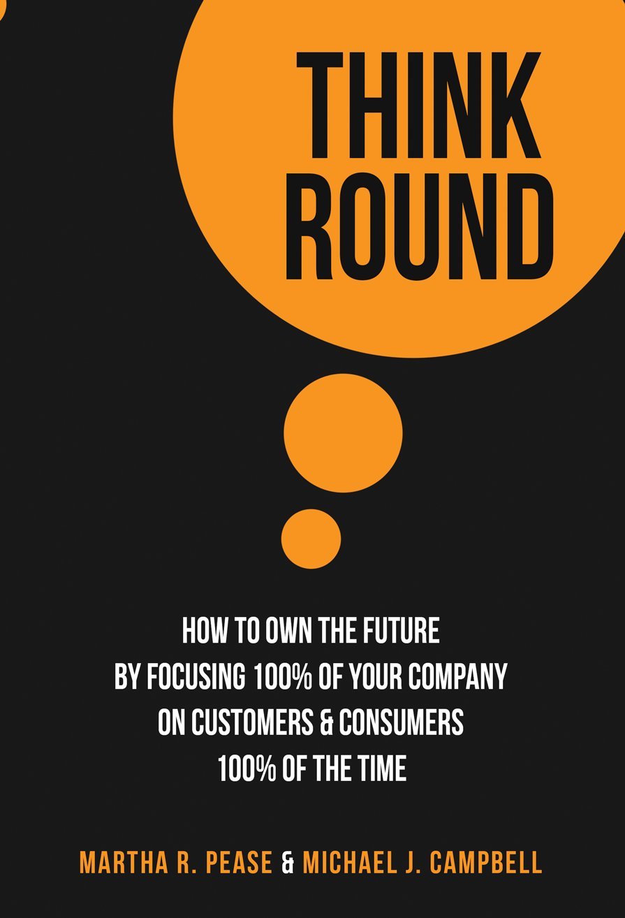 Think Round: How To Own The Future By Focusing 100% Of Your Company On Customers & Consumers 100% Of The Time 